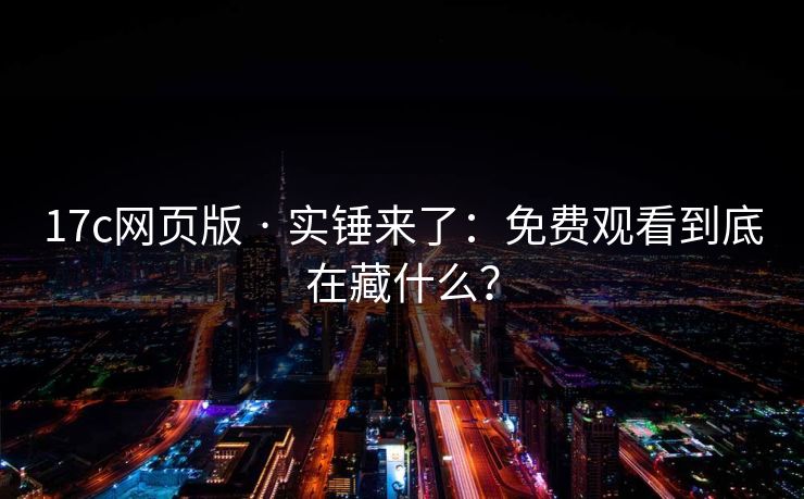 17c网页版 · 实锤来了：免费观看到底在藏什么？