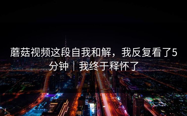 蘑菇视频这段自我和解，我反复看了5分钟｜我终于释怀了