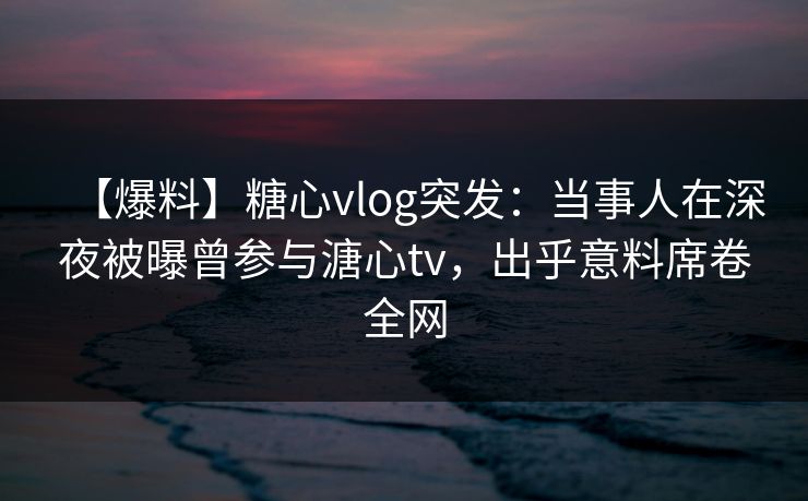 【爆料】糖心vlog突发：当事人在深夜被曝曾参与溏心tv，出乎意料席卷全网