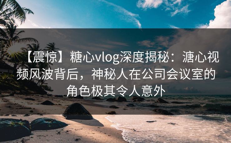 【震惊】糖心vlog深度揭秘：溏心视频风波背后，神秘人在公司会议室的角色极其令人意外