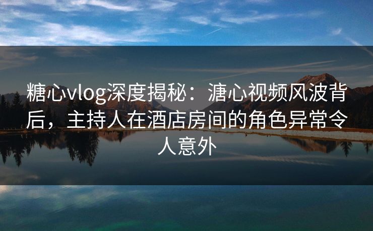 糖心vlog深度揭秘：溏心视频风波背后，主持人在酒店房间的角色异常令人意外