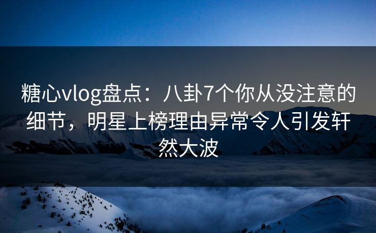 糖心vlog盘点：八卦7个你从没注意的细节，明星上榜理由异常令人引发轩然大波