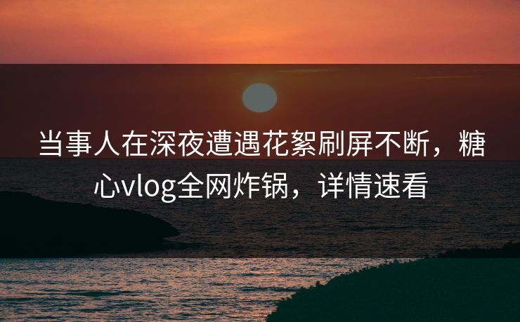 当事人在深夜遭遇花絮刷屏不断，糖心vlog全网炸锅，详情速看  第1张