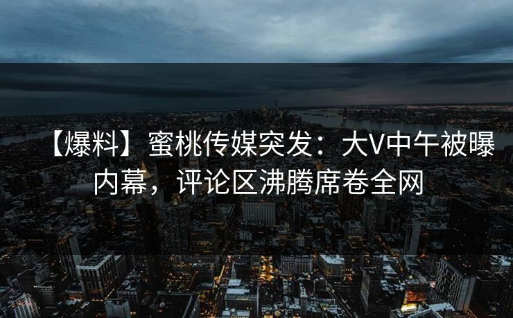 【爆料】蜜桃传媒突发：大V中午被曝内幕，评论区沸腾席卷全网