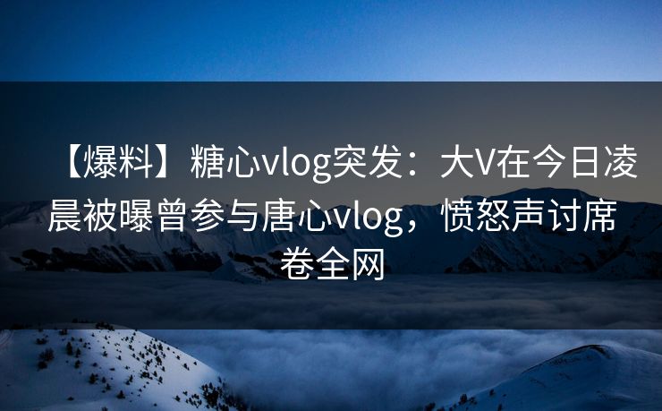 【爆料】糖心vlog突发：大V在今日凌晨被曝曾参与唐心vlog，愤怒声讨席卷全网