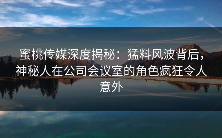 蜜桃传媒深度揭秘：猛料风波背后，神秘人在公司会议室的角色疯狂令人意外