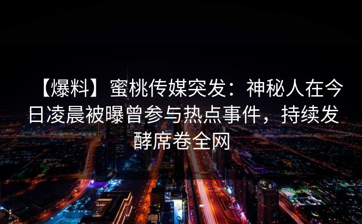 【爆料】蜜桃传媒突发：神秘人在今日凌晨被曝曾参与热点事件，持续发酵席卷全网