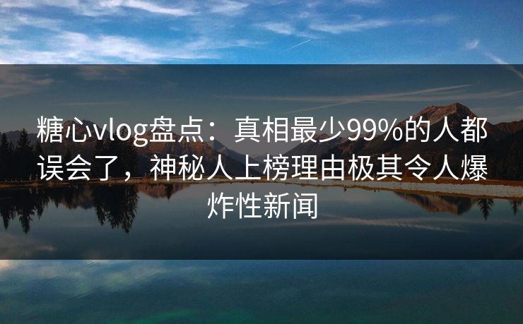 糖心vlog盘点：真相最少99%的人都误会了，神秘人上榜理由极其令人爆炸性新闻