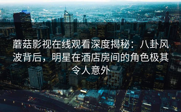 蘑菇影视在线观看深度揭秘：八卦风波背后，明星在酒店房间的角色极其令人意外