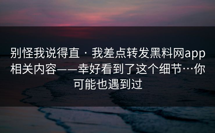 别怪我说得直 · 我差点转发黑料网app相关内容——幸好看到了这个细节…你可能也遇到过
