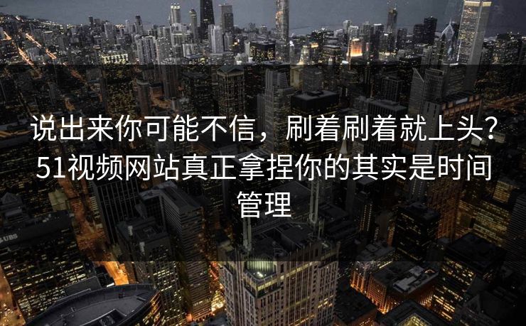 说出来你可能不信，刷着刷着就上头？51视频网站真正拿捏你的其实是时间管理