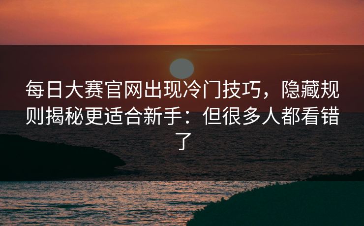 每日大赛官网出现冷门技巧,隐藏规则揭秘更适合新手:但很多人都看错了