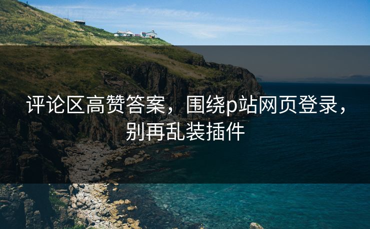 评论区高赞答案，围绕p站网页登录，别再乱装插件