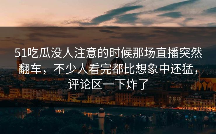 51吃瓜没人注意的时候那场直播突然翻车，不少人看完都比想象中还猛，评论区一下炸了